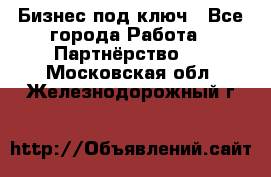 Бизнес под ключ - Все города Работа » Партнёрство   . Московская обл.,Железнодорожный г.